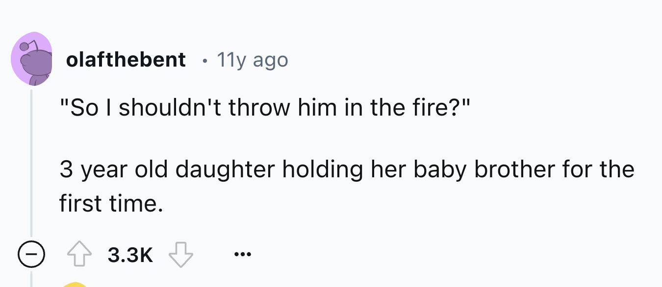 number - olafthebent 11y ago "So I shouldn't throw him in the fire?" 3 year old daughter holding her baby brother for the first time.